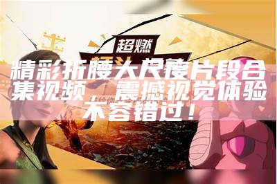 精彩折腰大尺度片段合集视频，震撼视觉体验不容错过！