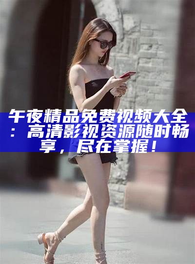 午夜精品免费视频大全：高清影视资源任何时候畅享，尽在掌握！