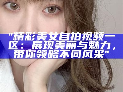 "精彩美女自拍视频一区：展现美丽与魅力，带你领略不同风采"
