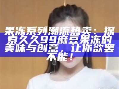 果冻系列潮流热卖：探索久久99麻豆果冻的美味与创意，让你欲罢不能！