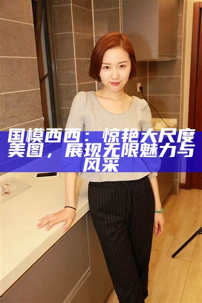 国模西西：惊艳大尺度美图，展现无限魅力与风采