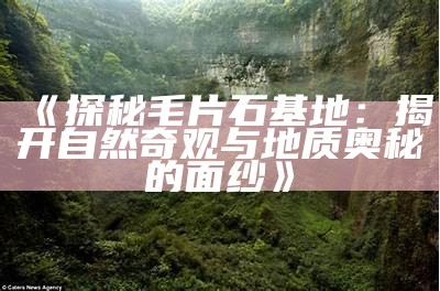 《探秘毛片石基地：揭开自然奇观与地质奥秘的面纱》