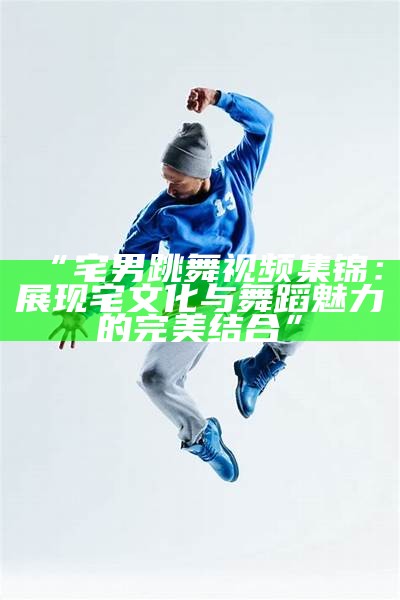 “宅男跳舞视频集锦：展现宅文化与舞蹈魅力的完美结合”