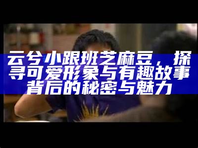 云兮小跟班芝麻豆，探寻可爱形象与有趣故事背后的秘密与魅力