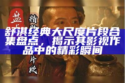 舒淇经典大尺度片段合集盘点，揭示其影视作品中的精彩瞬间