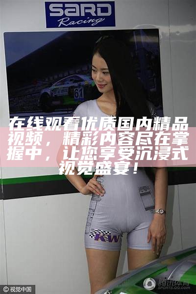 在线观看优质国内精品视频，精彩内容尽在掌握中，让您享受沉浸式视觉盛宴！