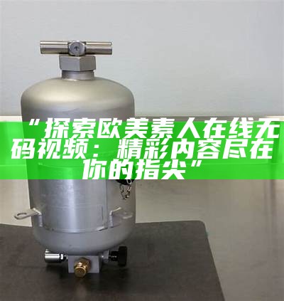 “探索欧美素人在线无码视频：精彩内容尽在你的指尖”