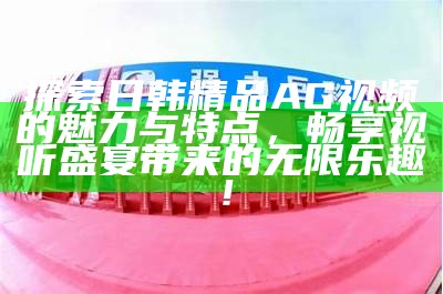 探索日韩精品AG视频的魅力与特点，畅享视听盛宴带来的无限乐趣！