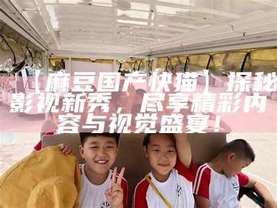 【麻豆国产快猫】探秘影视新秀，尽享精彩内容与视觉盛宴！