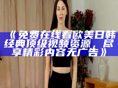 《免费在线看欧美日韩经典顶级视频资源，尽享精彩内容无广告》