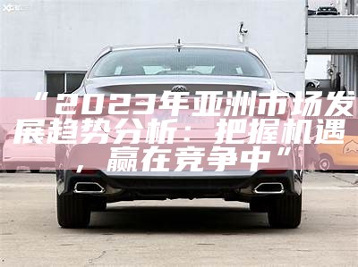“2023年亚洲市场发展走向检视：把握机遇，赢在竞争中”