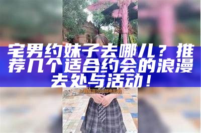 宅男约妹子去哪儿？推荐几个适合约会的浪漫去处与活动！