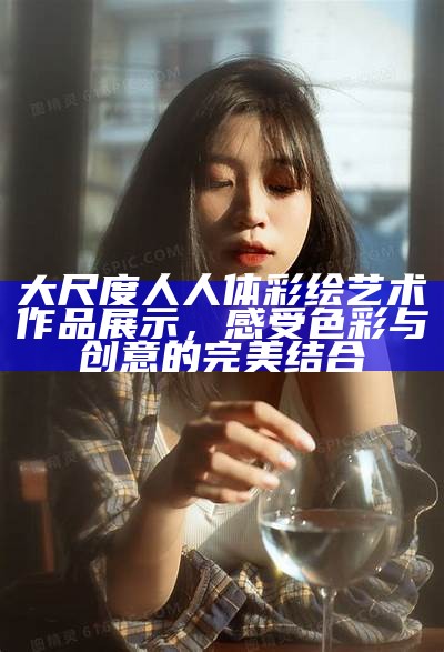 大尺度人人体彩绘艺术作品展示，感受色彩与创意的完美结合