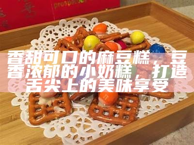 香甜可口的麻豆糕，豆香浓郁的小奶糕，打造舌尖上的美味享受