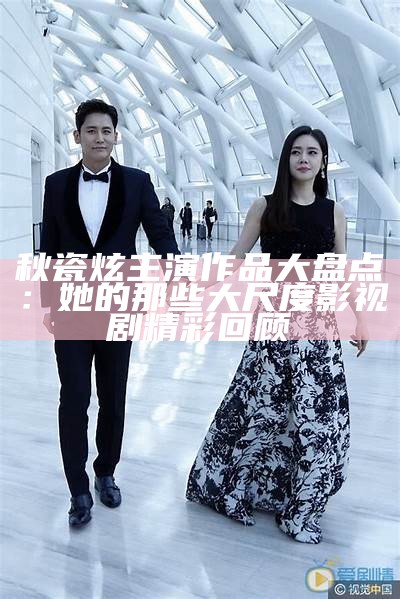 秋瓷炫主演作品大盘点：她的那些大尺度影视剧精彩回顾