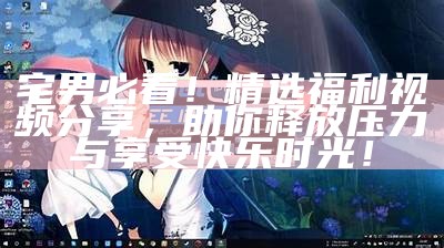 宅男必看！精选福利视频分享，助你释放压力与享受快乐时光！