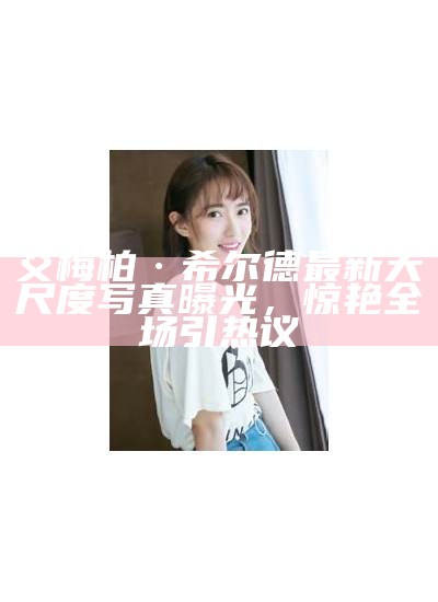 艾梅柏·希尔德最新大尺度写真曝光，惊艳全场引热议