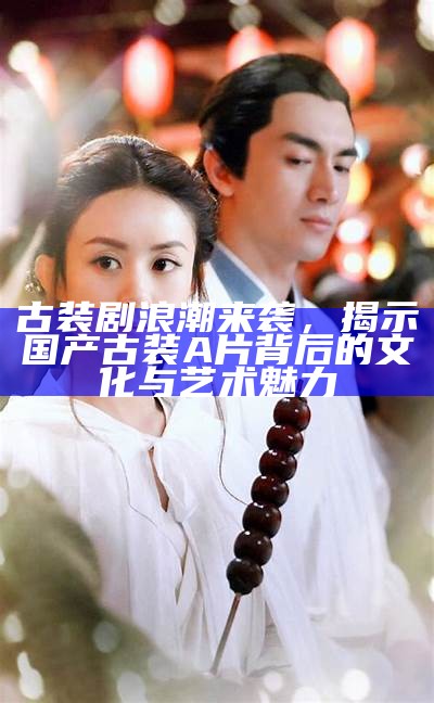 古装剧浪潮来袭，揭示国产古装A片背后的文化与艺术魅力